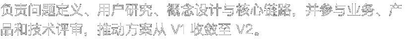 负责问题定义、用户研究、概念设计与核心链路，并参与业务、产品和技术评审，推动方案从 V1 收敛至 V2。