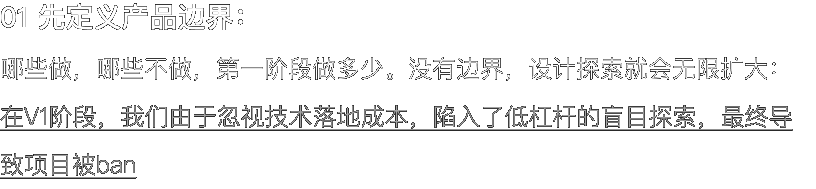 01 先定义产品边界： 哪些做，哪些不做，第一阶段做多少。没有边界，设计探索就会无限扩大： 在V1阶段，我们由于忽视技术落地成本，陷入了低杠杆的盲目探索，最终导致项目被ban