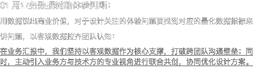 01 用业务数据辅助体验判断： 用数据说出商业价值，对于设计关注的体验问题要找到对应的量化数据指标来讲问题，以客观数据拉齐团队认知： 在业务汇报中，我们坚持以客观数据作为核心支撑，打破跨团队沟通壁垒；同时，主动引入业务方与技术方的专业视角进行联合共创，协同优化设计方案。