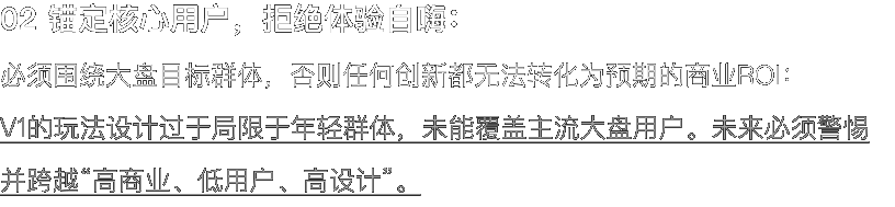 02 锚定核心用户，拒绝体验自嗨： 必须围绕大盘目标群体，否则任何创新都无法转化为预期的商业ROI： V1的玩法设计过于局限于年轻群体，未能覆盖主流大盘用户。未来必须警惕并跨越“高商业、低用户、高设计”。